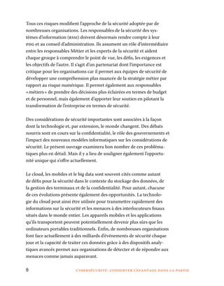 8	 cybersécurité : conserver l’avantage dans la partie
Tous ces risques modifient l’approche de la sécurité adoptée par de
nombreuses organisations. Les responsables de la sécurité des sys-
tèmes d’information (rssi) doivent désormais rendre compte à leur
pdg et au conseil d’administration. Ils assument un rôle d’intermédiaire
entre les responsables Métier et les experts de la sécurité et aident
chaque groupe à comprendre le point de vue, les défis, les exigences et
les objectifs de l’autre. Il s’agit d’un partenariat dont l’importance est
critique pour les organisations car il permet aux équipes de sécurité de
développer une compréhension plus nuancée de la stratégie métier par
rapport au risque numérique. Il permet également aux responsables
« métiers » de prendre des décisions plus éclairées en termes de budget
et de personnel, mais également d’apporter leur soutien en pilotant la
transformation de l’entreprise en termes de sécurité.
Des considérations de sécurité importantes sont associées à la façon
dont la technologie et, par extension, le monde changent. Des débats
nourris sont en cours sur la confidentialité, le rôle des gouvernements et
l’impact des nouveaux modèles informatiques sur les considérations de
sécurité. Le présent ouvrage examinera bon nombre de ces probléma-
tiques plus en détail. Mais il y a lieu de souligner également l’opportu-
nité unique qui s’offre actuellement.
Le cloud, les mobiles et le big data sont souvent cités comme autant
de défis pour la sécurité dans le contexte du stockage des données, de
la gestion des terminaux et de la confidentialité. Pour autant, chacune
de ces évolutions présente également des opportunités. La technolo-
gie du cloud peut ainsi être utilisée pour transmettre rapidement des
informations sur la sécurité et les menaces à des interlocuteurs finaux
situés dans le monde entier. Les appareils mobiles et les applications
qu’ils transportent peuvent potentiellement devenir plus sûrs que les
ordinateurs portables traditionnels. Enfin, de nombreuses organisations
font face actuellement à des milliards d’événements de sécurité chaque
jour et la capacité de traiter ces données grâce à des dispositifs analy-
tiques avancés permet aux organisations de détecter et de répondre aux
menaces comme jamais auparavant.
 