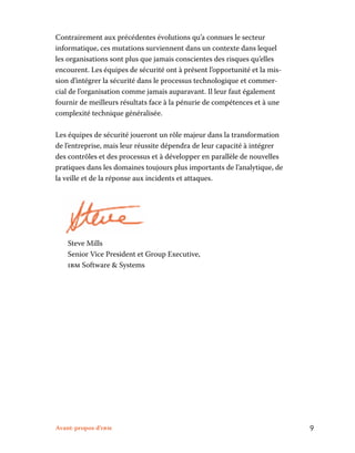 Avant-propos d’ibm	 9
Contrairement aux précédentes évolutions qu’a connues le secteur
informatique, ces mutations surviennent dans un contexte dans lequel
les organisations sont plus que jamais conscientes des risques qu’elles
encourent. Les équipes de sécurité ont à présent l’opportunité et la mis-
sion d’intégrer la sécurité dans le processus technologique et commer-
cial de l’organisation comme jamais auparavant. Il leur faut également
fournir de meilleurs résultats face à la pénurie de compétences et à une
complexité technique généralisée.
Les équipes de sécurité joueront un rôle majeur dans la transformation
de l’entreprise, mais leur réussite dépendra de leur capacité à intégrer
des contrôles et des processus et à développer en parallèle de nouvelles
pratiques dans les domaines toujours plus importants de l’analytique, de
la veille et de la réponse aux incidents et attaques.
	Steve Mills	
Senior Vice President et Group Executive,	
ibm Software  Systems
 