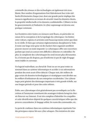 Avant-propos de Sogeti	 11
criminelle des réseaux et des technologies est également très trou-
blante. Bon nombre d’organisations font littéralement face à des mil-
liards d’événements chaque jour, dont une grande partie implique des
menaces significatives en termes de sécurité visant les données clients,
la propriété intellectuelle et les données confidentielles. Ciblant à la fois
les gouvernements et l’industrie, le cyber-espionnage est devenu une
pratique commune.
Les frontières entre toutes ces menaces sont floues, en particulier en
raison de la conception et de la topologie du cyberespace : les limites
entre voleurs, espions et activistes sont beaucoup moins nettes que dans
la vie réelle. Et bien que certaines réglementations disciplinent la Toile,
il existe une large zone grise où des hackers bien organisés semblent
pouvoir œuvrer en toute impunité. Le cyberespace offre une couverture
parfaite qui rend ces acteurs très difficiles à détecter et à identifier. De
plus, la complexité des cyberattaques les rend encore plus déroutantes.
Ici, il n’existe pas de drapeau, pas d’uniforme et pas de règle d’engage-
ment établie et convenue.
Un logiciel malveillant, un cheval de Troie ou un ver peut rester en
sommeil dans un système informatique et accéder à vos informations
pendant des mois avant d’être détecté. Chaque nuit, des milliers de
giga-octets de données technologiques et stratégiques sont dérobés sur
les milliers d’ordinateurs de nos entreprises occidentales. Une cyberat-
taque peut générer des dommages importants à très grande échelle, sur
une longue période et pour des coûts infimes.
Enfin, une cyberattaque n’est généralement pas revendiquée car la dis-
crétion et l’anonymat constituent des avantages évidents lorsqu’on choi-
sit d’œuvrer sur Internet. Il est très complexe d’identifier les coupables
et cette identification dépend de quelques caractéristiques telles que des
preuves concordantes, le langage utilisé, les noms des commandes, etc.
La perte de confiance dans nos systèmes informatiques représente l’un
des principaux enjeux liés aux cyber-attaques. Des tentatives de mise
 