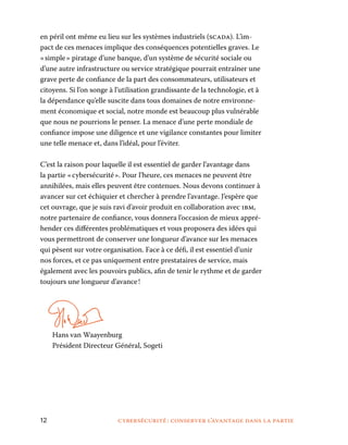 12	 cybersécurité : conserver l’avantage dans la partie
en péril ont même eu lieu sur les systèmes industriels (scada). L’im-
pact de ces menaces implique des conséquences potentielles graves. Le
« simple » piratage d’une banque, d’un système de sécurité sociale ou
d’une autre infrastructure ou service stratégique pourrait entraîner une
grave perte de confiance de la part des consommateurs, utilisateurs et
citoyens. Si l’on songe à l’utilisation grandissante de la technologie, et à
la dépendance qu’elle suscite dans tous domaines de notre environne-
ment économique et social, notre monde est beaucoup plus vulnérable
que nous ne pourrions le penser. La menace d’une perte mondiale de
confiance impose une diligence et une vigilance constantes pour limiter
une telle menace et, dans l’idéal, pour l’éviter.
C’est la raison pour laquelle il est essentiel de garder l’avantage dans
la partie « cybersécurité ». Pour l’heure, ces menaces ne peuvent être
annihilées, mais elles peuvent être contenues. Nous devons continuer à
avancer sur cet échiquier et chercher à prendre l’avantage. J’espère que
cet ouvrage, que je suis ravi d’avoir produit en collaboration avec ibm,
notre partenaire de confiance, vous donnera l’occasion de mieux appré-
hender ces différentes problématiques et vous proposera des idées qui
vous permettront de conserver une longueur d’avance sur les menaces
qui pèsent sur votre organisation. Face à ce défi, il est essentiel d’unir
nos forces, et ce pas uniquement entre prestataires de service, mais
également avec les pouvoirs publics, afin de tenir le rythme et de garder
toujours une longueur d’avance !
	Hans van Waayenburg	
Président Directeur Général, Sogeti
 