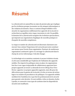 13
Résumé
La cybersécurité est aujourd’hui un enjeu de premier plan qui s’explique
par les révélations presque incessantes sur des attaques informatiques et
des violations de données. Dans ce contexte d’imprévisibilité et d’in-
sécurité, les organisations redéfinissent leur approche de la sécurité et
recherchent un équilibre entre risque, innovation et coût. En parallèle,
le domaine de la cybersécurité enregistre des évolutions spectaculaires,
qui imposent aux organisations d’appliquer de nouvelles pratiques et
d’acquérir de nouvelles compétences.
Le risque en matière de cybersécurité est désormais clairement com-
mercial. Sous-estimer l’importance de la sécurité peut ainsi constituer
une menace pour l’avenir d’une organisation. Pourtant, de nombreuses
organisations continuent à gérer et à envisager la cybersécurité dans le
champ du service informatique. Cela doit changer.
La technologie est en mutation constante et aucune évolution récente
n’a été aussi considérable que l’explosion de l’utilisation des appareils
mobiles. Peu importe les politiques mises en place, les organisations
font face à une vague irrépressible de collaborateurs apportant leurs
propres appareils au travail. La demande de byod (Bring-Your-Own-
Device : apportez vos propres appareils) augmente, mais elle pose des
défis sérieux pour la gestion de la sécurité, à la fois en termes de techno-
logie et en matière de procédures et de politiques. Ces appareils mobiles
semblent être l’antithèse de ce que font les professionnels de la sécurité
pour garantir cette dernière : ils sont mobiles, riches en données, faciles
à perdre, et connectés à tous types de systèmes dont les dispositifs de
sécurité sont insuffisants.
 