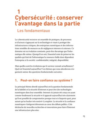 15
1
Cybersécurité : conserver
l’avantage dans la partie
Les fondamentaux
La cybersécurité recouvre un ensemble de pratiques, de processus
et d’acteurs s’appuyant sur la technologie et visant à protéger des
infrastructures critiques, des entreprises numériques et des informa-
tions sensibles de menaces ou de négligences internes et externes. Ce
domaine est en évolution constante, peut-être davantage que l’infor-
matique elle-même. Quoiqu’il en soit, l’essentiel reste de préserver les
qualités qui font de l’informatique la ressource fiable dont dépendent
l’entreprise et la société : confidentialité, intégrité, disponibilité.
Mais quelles sont les évolutions que le secteur connaît actuellement ?
Quel est l’essentiel aujourd’hui ? Les thèmes que nous aborderons s’or-
ganisent autour des questions fondamentales suivantes :
1.	 Peut-on faire confiance au système ?
Le principal thème abordé aujourd’hui est la question fondamentale
de la fiabilité et la sécurité d’Internet et peut-être des technologies
numériques dans leur ensemble. Internet n’a jamais été conçu en ayant
comme fondement la sécurité et il apparaît aujourd’hui très clairement
qu’il est possible de compromettre presque tout et n’importe quoi, pour
autant qu’un hacker très motivé s’y emploie. La sécurité et la confiance
numériques s’intègrent désormais au cœur des débats publics. Cela
déclenche de nouvelles recherches et innovations pour faire d’Internet
une infrastructure plus sûre.
 