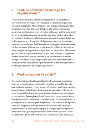 16	 cybersécurité : conserver l’avantage dans la partie
2.	 Peut-on sécuriser davantage les
organisations ?
L’étape suivante consiste à créer une organisation sûre capable de
survivre et de se développer en s’appuyant sur des technologies natu-
rellement imparfaites. Afin d’implanter une culture de la sécurité dans
l’entreprise, il y a lieu de passer de la peur à la valeur. Les menaces
gagnent en sophistication et en précision, et l’impact qui leur est associé
sur les organisations grandit. La sécurité doit donc évoluer et ne plus
se concentrer sur la peur et le risque pour parvenir à intégrer le fait que
le développement et le maintien de la confiance peuvent constituer et
constitueront un facteur de différenciation par rapport à la concurrence
à la fois au niveau de l’industrie et des pouvoirs publics. La sécurité ne
constitue plus un risque informatique, mais un risque lié au « business »
qui doit donc être géré comme tel. De plus, il est compris et largement
accepté de nos jours que les attaques et les incidents sont possibles
mais pas inévitables et que des pratiques associées à la détection et à la
réaction doivent constituer une part essentielle et multidisciplinaire de
la stratégie de sécurité de chaque organisation.
3.	 Peut-on gagner la partie ?
À ce jour, le fait que des attaques élaborées franchissent quotidienne-
ment les protections conventionnelles constitue une réalité. Les atta-
quants bénéficient d’un certain nombre d’avantages stratégiques sur les
acteurs chargés de la défense des réseaux : en particulier l’effet de sur-
prise, la possibilité de rechercher et de cibler des individus spécifiques
et peu méfiants, la complexité des infrastructures et une main-d’œuvre
insuffisante dans le domaine de la cybersécurité à l’échelle mondiale. Le
grand public n’est pas composé d’experts de la sécurité et le déséquilibre
en termes d’expertise à chaque extrémité d’un courriel d’hameçon-
nage constitue un avantage stratégique et tactique significatif pour les
attaquants. Pour que les professionnels de la sécurité puissent traiter
ces difficultés, il convient de disposer de compétences plus solides, de
 