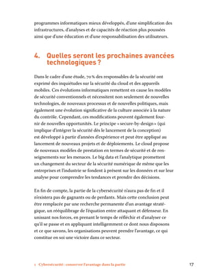 1 Cybersécurité : conserver l’avantage dans la partie	 17
programmes informatiques mieux développés, d’une simplification des
infrastructures, d’analyses et de capacités de réaction plus poussées
ainsi que d’une éducation et d’une responsabilisation des utilisateurs.
4.	 Quelles seront les prochaines avancées
technologiques ?
Dans le cadre d’une étude, 70 % des responsables de la sécurité ont
exprimé des inquiétudes sur la sécurité du cloud et des appareils
mobiles. Ces évolutions informatiques remettent en cause les modèles
de sécurité conventionnels et nécessitent non seulement de nouvelles
technologies, de nouveaux processus et de nouvelles politiques, mais
également une évolution significative de la culture associée à la nature
du contrôle. Cependant, ces modifications peuvent également four-
nir de nouvelles opportunités. Le principe « secure-by-design » (qui
implique d’intégrer la sécurité dès le lancement de la conception)
est développé à partir d’années d’expérience et peut être appliqué au
lancement de nouveaux projets et de déploiements. Le cloud propose
de nouveaux modèles de prestation en termes de sécurité et de ren-
seignements sur les menaces. Le big data et l’analytique promettent
un changement du secteur de la sécurité numérique de même que les
entreprises et l’industrie se fondent à présent sur les données et sur leur
analyse pour comprendre les tendances et prendre des décisions.
En fin de compte, la partie de la cybersécurité n’aura pas de fin et il
n’existera pas de gagnants ou de perdants. Mais cette conclusion peut
être remplacée par une recherche permanente d’un avantage straté-
gique, un rééquilibrage de l’équation entre attaquant et défenseur. En
unissant nos forces, en prenant le temps de réfléchir et d’analyser ce
qu’il se passe et en appliquant intelligemment ce dont nous disposons
et ce que savons, les organisations peuvent prendre l’avantage, ce qui
constitue en soi une victoire dans ce secteur.
 