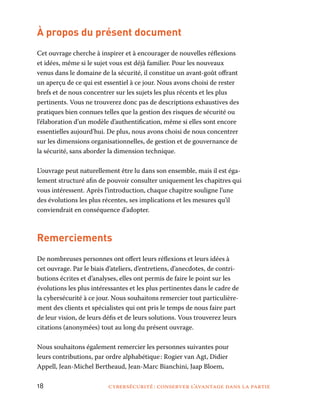 18	 cybersécurité : conserver l’avantage dans la partie
À propos du présent document
Cet ouvrage cherche à inspirer et à encourager de nouvelles réflexions
et idées, même si le sujet vous est déjà familier. Pour les nouveaux
venus dans le domaine de la sécurité, il constitue un avant-goût offrant
un aperçu de ce qui est essentiel à ce jour. Nous avons choisi de rester
brefs et de nous concentrer sur les sujets les plus récents et les plus
pertinents. Vous ne trouverez donc pas de descriptions exhaustives des
pratiques bien connues telles que la gestion des risques de sécurité ou
l’élaboration d’un modèle d’authentification, même si elles sont encore
essentielles aujourd’hui. De plus, nous avons choisi de nous concentrer
sur les dimensions organisationnelles, de gestion et de gouvernance de
la sécurité, sans aborder la dimension technique.
L’ouvrage peut naturellement être lu dans son ensemble, mais il est éga-
lement structuré afin de pouvoir consulter uniquement les chapitres qui
vous intéressent. Après l’introduction, chaque chapitre souligne l’une
des évolutions les plus récentes, ses implications et les mesures qu’il
conviendrait en conséquence d’adopter.
Remerciements
De nombreuses personnes ont offert leurs réflexions et leurs idées à
cet ouvrage. Par le biais d’ateliers, d’entretiens, d’anecdotes, de contri-
butions écrites et d’analyses, elles ont permis de faire le point sur les
évolutions les plus intéressantes et les plus pertinentes dans le cadre de
la cybersécurité à ce jour. Nous souhaitons remercier tout particulière-
ment des clients et spécialistes qui ont pris le temps de nous faire part
de leur vision, de leurs défis et de leurs solutions. Vous trouverez leurs
citations (anonymées) tout au long du présent ouvrage.
Nous souhaitons également remercier les personnes suivantes pour
leurs contributions, par ordre alphabétique : Rogier van Agt, Didier
Appell, Jean-Michel Bertheaud, Jean-Marc Bianchini, Jaap Bloem,
 