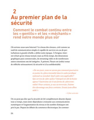 20
2
Au premier plan de la
sécurité
Comment le combat continu entre
les « gentils » et les « méchants »
rend notre monde plus sûr
Où serions-nous sans Internet ? Le réseau des réseaux, créé comme un
outil de communication simple et capable de survivre en cas de per-
turbations à grande échelle, a défini notre époque. À l’origine, Inter-
net n’était qu’un réseau textuel, mais au fil du temps, des dimensions
graphiques puis commerciales, du streaming vidéo et de nombreuses
autres extensions ont été intégrées. À présent, l’heure est (enfin) venue
de réfléchir sérieusement à la sécurité et à la confidentialité.
« De nos jours, nous ne savons pas comment poursuivre
en justice la cybercriminalité dans le cadre juridique
national ou mondial. Quel cadre sera applicable ?
Qui servira de cyber-police ? Interpol est-elle la bonne
agence ? L’activisme est-il une forme de cybercrimi-
nalité ? Pour certains, je suis un terroriste. J’estime
être davantage une force contraire. J’essaie juste d’être
utile ! »
– Cyber-activiste
On ne peut pas dire que la sécurité ait été complètement absente depuis
tout ce temps, mais notre dépendance croissante aux communications
numériques et l’augmentation du niveau et du nombre d’attaques ont
pris le pas. Depuis les débuts du commerce électronique, les commer-
 