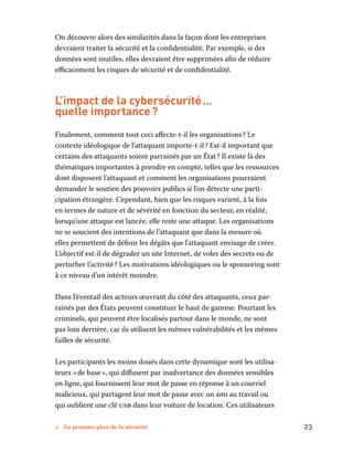 2 Au premier plan de la sécurité	 23
On découvre alors des similarités dans la façon dont les entreprises
devraient traiter la sécurité et la confidentialité. Par exemple, si des
données sont inutiles, elles devraient être supprimées afin de réduire
efficacement les risques de sécurité et de confidentialité.
L’impact de la cybersécurité …
quelle importance ?
Finalement, comment tout ceci affecte-t-il les organisations ? Le
contexte idéologique de l’attaquant importe-t-il ? Est-il important que
certains des attaquants soient parrainés par un État ? Il existe là des
thématiques importantes à prendre en compte, telles que les ressources
dont disposent l’attaquant et comment les organisations pourraient
demander le soutien des pouvoirs publics si l’on détecte une parti-
cipation étrangère. Cependant, bien que les risques varient, à la fois
en termes de nature et de sévérité en fonction du secteur, en réalité,
lorsqu’une attaque est lancée, elle reste une attaque. Les organisations
ne se soucient des intentions de l’attaquant que dans la mesure où
elles permettent de définir les dégâts que l’attaquant envisage de créer.
L’objectif est-il de dégrader un site Internet, de voler des secrets ou de
perturber l’activité ? Les motivations idéologiques ou le sponsoring sont
à ce niveau d’un intérêt moindre.
Dans l’éventail des acteurs œuvrant du côté des attaquants, ceux par-
rainés par des États peuvent constituer le haut de gamme. Pourtant les
criminels, qui peuvent être localisés partout dans le monde, ne sont
pas loin derrière, car ils utilisent les mêmes vulnérabilités et les mêmes
failles de sécurité.
Les participants les moins doués dans cette dynamique sont les utilisa-
teurs « de base », qui diffusent par inadvertance des données sensibles
en ligne, qui fournissent leur mot de passe en réponse à un courriel
malicieux, qui partagent leur mot de passe avec un ami au travail ou
qui oublient une clé usb dans leur voiture de location. Ces utilisateurs
 