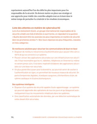 24	 cybersécurité : conserver l’avantage dans la partie
représentent aujourd’hui l’un des défis les plus importants pour les
responsables de la sécurité. Ils doivent mettre en place une stratégie et
une approche pour établir des contrôles adaptés tout en évitant dans le
même temps de perturber la créativité et les résultats économiques.
Liste des attentes en matière de cybersécurité
Lors d’un événement récent, un groupe international de responsables de la
sécurité a établi une liste d’attentes à court terme, en répondant à la question
« Quelle devraient être les avancées les plus importantes en matière de sécurité
dans les prochaines années ? » Voici leurs réponses les plus fréquentes, classées
en trois catégories :
De meilleures solutions pour sécuriser les communications de bout-en-bout
•	 Disposer de meilleurs mécanismes d’authentification pour pouvoir être sûrs à
100 % de qui se connecte à un système.
•	 Pouvoir utiliser des applications sécurisées sur une infrastructure non sécuri-
sée. Il faut reconnaître que les pc, tablettes, téléphones et l’Internet lui-même
ne seront jamais sûrs. Il est donc impératif d’élaborer des applications sécuri-
sées sur une base non sécurisée.
•	 Un plus grand rôle à jouer pour la biométrie, qui pourrait servir de soutien à
l’authentification en ligne, en permettant de nouveaux niveaux de sécurité. On
parle d’empreintes digitales, d’analyses sanguines, d’échantillons d’adn, de
rythme cardiaque et d’autres biomarqueurs.
Des systèmes intelligents
•	 Disposer d’un système de sécurité capable d’auto-apprentissage : un système
qui pourrait apprendre des opérations de tous les jours et qui bloquerait auto-
matiquement tous les mouvements inhabituels dans les systèmes.
•	 Une classification automatisée des données, par une détection automatique de
celles devant être sécurisées.
 