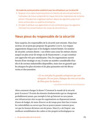 2 Au premier plan de la sécurité	 25
Un mode de communication amélioré avec les utilisateurs sur la sécurité
•	 Disposer d’un cadre d’avertissements et d’alertes de sécurité permettant à
l’utilisateur de mieux comprendre le risque réel et les implications de certaines
actions. Cela pourrait s’appliquer partout, depuis les app store jusqu’à cer-
taines actions dans un système d’entreprise.
•	 Un label à attribuer aux applications et une certification pour les appareils
informant les consommateurs du niveau de sécurité fourni.
Vœux pieux du responsable de la sécurité
Sans surprise, les responsables de la sécurité sont stressés. Dans leur
secteur, on ne peut pas proposer de garantie à 100 %. Les risques
augmentent chaque jour et les budgets restent limités. En matière
de sécurité, certains disent : « on réitère sans cesse les mêmes choses
jusqu’à ne plus avoir de temps ou de financement », ce qui constitue
une approche très peu satisfaisante. Oui, les organisations auront
besoin d’une stratégie et oui, il existe un nombre considérable d’ou-
tils et de normes industrielles disponibles, mais rien ne garantit que
les attaques les plus récentes et les plus puissantes ont été décou-
vertes et documentées.
« Ce ne sont plus les grandes entreprises qui sont
attaquées. De nos jours, l’attaque des pme est un don
de Dieu pour les hackers. »
– rssi d’une société de services financiers
Alors comment changer la donne ? Comment le monde de la sécurité
peut-il avancer ? Il existe des données fondamentales qui ne changeront
probablement jamais, par exemple le fait qu’Internet ne sera jamais
une infrastructure sûre ou que les organisations ne disposeront jamais
d’assez de budget, de main-d’œuvre ou de temps pour faire face à toutes
les vulnérabilités ou encore que l’on ne pourra jamais vraiment prou-
ver que les bonnes décisions ont été prises. Mais il y a de l’espoir : une
meilleure sensibilisation des cadres et des progrès technologiques ou
 