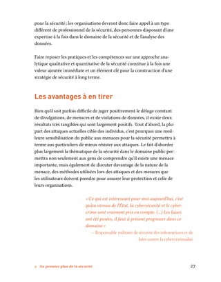 2 Au premier plan de la sécurité	 27
pour la sécurité ; les organisations devront donc faire appel à un type
différent de professionnel de la sécurité, des personnes disposant d’une
expertise à la fois dans le domaine de la sécurité et de l’analyse des
données.
Faire reposer les pratiques et les compétences sur une approche ana-
lytique qualitative et quantitative de la sécurité constitue à la fois une
valeur ajoutée immédiate et un élément clé pour la construction d’une
stratégie de sécurité à long terme.
Les avantages à en tirer
Bien qu’il soit parfois difficile de juger positivement le déluge constant
de divulgations, de menaces et de violations de données, il existe deux
résultats très tangibles qui sont largement positifs. Tout d’abord, la plu-
part des attaques actuelles cible des individus, c’est pourquoi une meil-
leure sensibilisation du public aux menaces pour la sécurité permettra à
terme aux particuliers de mieux résister aux attaques. Le fait d’aborder
plus largement la thématique de la sécurité dans le domaine public per-
mettra non seulement aux gens de comprendre qu’il existe une menace
importante, mais également de discuter davantage de la nature de la
menace, des méthodes utilisées lors des attaques et des mesures que
les utilisateurs doivent prendre pour assurer leur protection et celle de
leurs organisations.
« Ce qui est intéressant pour moi aujourd’hui, c’est
qu’au niveau de l’État, la cybersécurité et le cyber-
crime sont vraiment pris en compte. (...) Les bases
ont été posées, il faut à présent progresser dans ce
domaine »
– Responsable militaire de sécurité des informations et de
lutte contre la cybercriminalité
 