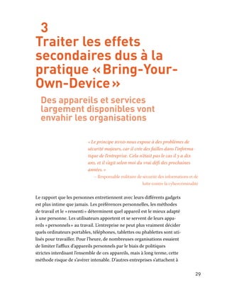 29
3
Traiter les effets
secondaires dus à la
pratique « Bring-Your-
Own-Device »
Des appareils et services
largement disponibles vont
envahir les organisations
« Le principe byod nous expose à des problèmes de
sécurité majeurs, car il crée des failles dans l’informa-
tique de l’entreprise. Cela n’était pas le cas il y a dix
ans, et il s’agit selon moi du vrai défi des prochaines
années. »
– Responsable militaire de sécurité des informations et de
lutte contre la cybercriminalité
Le rapport que les personnes entretiennent avec leurs différents gadgets
est plus intime que jamais. Les préférences personnelles, les méthodes
de travail et le « ressenti » déterminent quel appareil est le mieux adapté
à une personne. Les utilisateurs apportent et se servent de leurs appa-
reils « personnels » au travail. L’entreprise ne peut plus vraiment décider
quels ordinateurs portables, téléphones, tablettes ou phablettes sont uti-
lisés pour travailler. Pour l’heure, de nombreuses organisations essaient
de limiter l’afflux d’appareils personnels par le biais de politiques
strictes interdisant l’ensemble de ces appareils, mais à long terme, cette
méthode risque de s’avérer intenable. D’autres entreprises s’attachent à
 