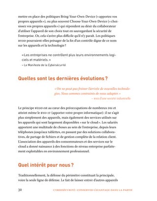 30	 cybersécurité : conserver l’avantage dans la partie
mettre en place des politiques Bring-Your-Own-Device (« apportez vos
propres appareils »), ou plus souvent Choose-Your-Own-Device (« choi-
sissez vos propres appareils ») qui répondent au désir du collaborateur
d’utiliser l’appareil de son choix tout en sauvegardant la sécurité de
l’entreprise. Or, cela s’avère plus difficile qu’il n’y paraît. Les politiques
byod pourraient-elles présager de la fin d’un contrôle digne de ce nom
sur les appareils et la technologie ?
« Les entreprises ne contrôlent plus leurs environnements logi-
ciels et matériels. »
– Le Manifeste de la Cybersécurité
Quelles sont les dernières évolutions ?
« On ne peut pas freiner l’arrivée de nouvelles technolo-
gies. Nous sommes contraints de nous adapter. »
– rssi d’une société industrielle
Le principe byod est au cœur des préoccupations de nombreux dsi et
atteint même le byo-it (apporter votre propre informatique) : il ne s’agit
plus simplement des appareils, mais également des services utilisés sur
les appareils qui sont largement disponibles « sur le cloud ». Les salariés
apportent une multitude de choses au sein de l’entreprise, depuis leurs
téléphones jusqu’aux tablettes, en passant par des solutions collabora-
tives, de partage de fichiers et de gestion complète de la relation client.
L’association des appareils des consommateurs et des services sur le
cloud a donné naissance à des fonctions de niveau entreprise parfaite-
ment exploitables en environnement professionnel.
Quel intérêt pour nous ?
Traditionnellement, la défense du périmètre constituait la principale,
voire la seule ligne de défense. Le fait de laisser entrer d’autres appareils
 