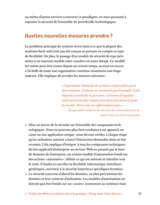 3 Traiter les effets secondaires dus à la pratique « Bring-Your-Own-Device »	 31
ou même d’autres services a renversé ce paradigme, en nous poussant à
repenser la sécurité de l’ensemble du portefeuille technologique.
Quelles nouvelles mesures prendre ?
Le problème principal du système byod tient à ce que la plupart des
systèmes back-end n’ont pas été conçus en prenant en compte ce type
de flexibilité. De plus, le passage d’un modèle de sécurité de type péri-
mètre à un nouveau modèle inter-couches est assez abrupt. Ce modèle
lui-même peut être connu depuis un certain temps, sa mise en œuvre
à l’échelle de toute une organisation constitue néanmoins une étape
majeure. Elle implique de prendre les mesures suivantes :
« Cependant, l’attitude de certains responsables peut
être irritante. Certains ne montrent pas l’exemple. Cela
dépend souvent de la personne. Certains dirigeants
sont conscients des risques et en font une priorité pour
la société. Mais cela ne suffit toujours pas. »
– Responsable militaire de sécurité des informations et de
lutte contre la cybercriminalité
•• Mise en œuvre de la sécurité sur l’ensemble des composants tech-
nologiques. Nous ne pouvons plus faire confiance à un appareil, un
canal ou une application unique : nous devons vérifier à chaque étape
qu’un utilisateur autorisé a lancé l’interaction demandée dans un but
reconnu. Cela implique d’intégrer à tous les composants techniques,
du bus applicatif d’entreprise au serveur Web en passant par la base
de données de l’entreprise, un certain modèle d’autorisation fondé sur
des actions « autorisées » : définir ce qui est autorisé et interdire tout
le reste. Il faudra ici sacrifier la flexibilité informatique (interfaces
génériques, ouvertes) à la sécurité (interfaces spécifiques fermées).
•• La sécurité concerne d’abord les données, ou plus précisément les
données et leur contexte d’utilisation. Les modèles d’autorisation ne
doivent pas être fondés sur un « accès » (connexion au système) mais
 