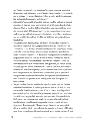 32	 cybersécurité : conserver l’avantage dans la partie
sur l’accès aux données en fonction d’un contexte ou de scénarios
déterminés : cet utilisateur peut-il à cette heure précise, à cet endroit,
par le biais de cet appareil et dans ce but accéder à telle fonctionna-
lité utilisant telles données spécifiques ?
•• Nécessité d’un contrôle d’identité fort : un modèle utilisateur intégré
constitue la base de toute approche de sécurité ; mais dans la réalité
d’aujourd’hui, le modèle d’identité doit intégrer un modèle de sécu-
rité personnalisé, définissant quel type de comportement est « nor-
mal » pour un utilisateur donné, à l’instar des procédures appliquées
par les sociétés de carte de crédit pour détecter un comportement
frauduleux.
•• Transformation du modèle de périmètre en modèle à couche ou
modèle en oignon : il ne s’agit plus simplement de « l’intérieur » et
« l’extérieur », car il existe probablement plusieurs couches au milieu.
L’objectif serait de définir une zone aussi limitée que possible qui
serait vraiment « secrète », et des zones en expansion constante dans
lesquelles les données sont de moins en moins restreintes. Plus la
couche à laquelle vous cherchez à accéder est « secrète », plus les
requêtes relatives aux autorisations, aux appareils, au réseau utilisé,
au cryptage, etc. seront nombreuses. Dans ce contexte, le « secret »
correspond aux dommages qui pourraient résulter d’une exposition
ou d’une perturbation des données concernées : que se passe-t-il
lorsque votre adresse ip est dérobée, lorsque vos données clients
sont exposées ou que vos plans stratégiques sont divulgués à la
concurrence ?
•• Ne pas oublier l’ancien modèle : lorsque l’on traite tous les thèmes
mentionnés ci-dessus, il ne faut pas oublier que le périmètre reste
une couche de défense importante. C’est la raison pour laquelle il
convient de prêter attention à la gestion des appareils, aux machines
virtuelles, aux appareils à mémoire partagée, etc. L’un des défis de
l’infrastructure informatique moderne concerne la multitude de
combinaisons possibles entre appareils, réseaux, applications et
structures de messagerie. Chacun de ces éléments est susceptible
d’être le maillon faible ; une solution de sécurité précise et ciblée s’im-
pose donc pour chaque élément connu de votre infrastructure. Il faut
 