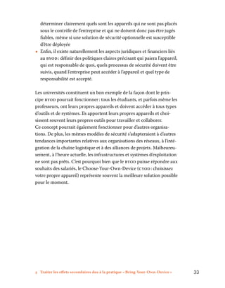 3 Traiter les effets secondaires dus à la pratique « Bring-Your-Own-Device »	 33
déterminer clairement quels sont les appareils qui ne sont pas placés
sous le contrôle de l’entreprise et qui ne doivent donc pas être jugés
fiables, même si une solution de sécurité optionnelle est susceptible
d’être déployée
•• Enfin, il existe naturellement les aspects juridiques et financiers liés
au byod : définir des politiques claires précisant qui paiera l’appareil,
qui est responsable de quoi, quels processus de sécurité doivent être
suivis, quand l’entreprise peut accéder à l’appareil et quel type de
responsabilité est accepté.
Les universités constituent un bon exemple de la façon dont le prin-
cipe byod pourrait fonctionner : tous les étudiants, et parfois même les
professeurs, ont leurs propres appareils et doivent accéder à tous types
d’outils et de systèmes. Ils apportent leurs propres appareils et choi-
sissent souvent leurs propres outils pour travailler et collaborer.
Ce concept pourrait également fonctionner pour d’autres organisa-
tions. De plus, les mêmes modèles de sécurité s’adapteraient à d’autres
tendances importantes relatives aux organisations des réseaux, à l’inté-
gration de la chaîne logistique et à des alliances de projets. Malheureu-
sement, à l’heure actuelle, les infrastructures et systèmes d’exploitation
ne sont pas prêts. C’est pourquoi bien que le byod puisse répondre aux
souhaits des salariés, le Choose-Your-Own-Device (cyod : choisissez
votre propre appareil) représente souvent la meilleure solution possible
pour le moment.
 