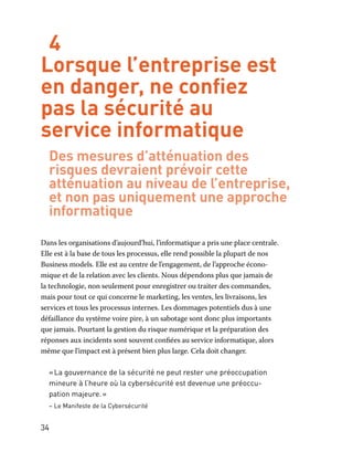 34
4
Lorsque l’entreprise est
en danger, ne confiez
pas la sécurité au
service informatique
Des mesures d’atténuation des
risques devraient prévoir cette
atténuation au niveau de l’entreprise,
et non pas uniquement une approche
informatique
Dans les organisations d’aujourd’hui, l’informatique a pris une place centrale.
Elle est à la base de tous les processus, elle rend possible la plupart de nos
Business models. Elle est au centre de l’engagement, de l’approche écono-
mique et de la relation avec les clients. Nous dépendons plus que jamais de
la technologie, non seulement pour enregistrer ou traiter des commandes,
mais pour tout ce qui concerne le marketing, les ventes, les livraisons, les
services et tous les processus internes. Les dommages potentiels dus à une
défaillance du système voire pire, à un sabotage sont donc plus importants
que jamais. Pourtant la gestion du risque numérique et la préparation des
réponses aux incidents sont souvent confiées au service informatique, alors
même que l’impact est à présent bien plus large. Cela doit changer.
« La gouvernance de la sécurité ne peut rester une préoccupation
mineure à l’heure où la cybersécurité est devenue une préoccu-
pation majeure. »
– Le Manifeste de la Cybersécurité
 