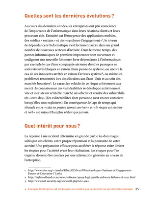 4 Lorsque l’entreprise est en danger, ne confiez pas la sécurité au service informatique	 35
Quelles sont les dernières évolutions ?
Au cours des dernières années, les entreprises ont pris conscience
de l’importance de l’informatique dans leurs relations clients et leurs
processus clés. Entraîné par l’émergence des applications mobiles,
des médias « sociaux » et des « systèmes d’engagement »1
, le niveau
de dépendance à l’informatique s’est fortement accru dans un grand
nombre de nouveaux secteurs d’activité. Dans le même temps, des
pannes informatiques de première importance sont survenues et
soulignent une nouvelle fois notre forte dépendance à l’informatique :
par exemple le cas d’une compagnie aérienne dont les passagers se
sont retrouvés bloqués en raison d’une panne de système, ou encore le
cas de ces innocents arrêtés en raison d’erreurs système2
, ou même les
problèmes rencontrés lors des élections aux États-Unis et au sein des
marchés boursiers3
. Le caractère volatile de ce risque a fortement aug-
menté : la connaissance des vulnérabilités se développe extrêmement
vite et il existe un véritable marché où acheter et vendre des vulnérabili-
tés « zero day» (des vulnérabilités dont personne n’est encore conscient
lorsqu’elles sont exploitées). En conséquence, le laps de temps qui
s’écoule entre « cela ne pourra jamais arriver » et « le risque est sérieux
et réel » est aujourd’hui plus réduit que jamais.
Quel intérêt pour nous ?
La réponse à un incident détermine en grande partie les dommages
subis par vos clients, votre propre réputation et la poursuite de votre
activité. Une préparation efficace peut accélérer la réponse voire limiter
les risques pour l’activité avant leur réalisation. Les risques pour l’en-
treprise doivent être contrés par une atténuation générale au niveau de
l’entreprise.
1	http://www.aiim.org/~/media/Files/AIIM%20White%20Papers/Systems-of-Engagement-­
Future-of-Enterprise-IT.ashx
2	http://mybroadband.co.za/news/software/39959-high-profile-software-failures-of-2011.html
3	http://www.net-security.org/secworld.php?id=14142
 