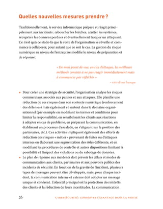 36	 cybersécurité : conserver l’avantage dans la partie
Quelles nouvelles mesures prendre ?
Traditionnellement, le service informatique prépare et réagit princi-
palement aux incidents : reboucher les brèches, arrêter les systèmes,
récupérer les données perdues et éventuellement traquer un attaquant.
Ce n’est qu’à ce stade-là que le reste de l’organisation se réveille et com-
mence à collaborer, pour autant que ce soit le cas. La gestion du risque
numérique au niveau de l’entreprise modifie le niveau de préparation et
de réponse :
« De mon point de vue, en cas d’attaque, la meilleure
méthode consiste à ne pas réagir immédiatement mais
à commencer par réfléchir. »
– rssi d’une banque
•• Pour créer une stratégie de sécurité, l’organisation analyse les risques
commerciaux associés aux pannes et aux attaques. Elle planifie une
réduction de ces risques dans son contexte numérique (renforcement
des défenses) mais également et surtout dans le domaine organi-
sationnel (par exemple en modifiant les termes et conditions pour
limiter la responsabilité, en sensibilisant les clients aux réactions
à adopter en cas de problème, en préparant la communication, en
établissant un processus d’escalade, en s’alignant sur la position des
partenaires, etc.). Ces activités impliquent également des efforts de
réduction des risques « métier » provenant de fuites ou d’attaques
internes en élaborant une segmentation des rôles différente, et en
modifiant les procédures de contrôle et autres dispositions limitant la
possibilité et l’impact des violations ou du sabotage de données.
•• Le plan de réponse aux incidents doit prévoir les délais et modes de
communication aux clients, partenaires et aux pouvoirs publics des
incidents de sécurité. En fonction de la gravité de l’incident, plusieurs
types de messages peuvent être développés, mais, pour chaque inci-
dent, la communication interne et externe doit adopter un message
unique et cohérent. L’objectif principal est la protection des intérêts
des clients et la réduction de leurs incertitudes. La communication
 
