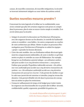 40	 cybersécurité : conserver l’avantage dans la partie
canaux, de nouvelles connexions, de nouvelles intégrations, la sécurité
se trouvant intimement intégrée au cœur même du système central.
Quelles nouvelles mesures prendre ?
Concernant les tests logiciels et le débat sur la confidentialité, nous
avons constaté que plus tôt certaines exigences sont prises en compte
dans le processus, plus la mise en œuvre s’avère simple et rentable. Il en
est de même pour la sécurité :
•• Intégrer la sécurité à la discussion sur l’Architecture d’Entreprise,
avec des exigences fermes sur les données, le contrôle de l’authentifi-
cation et considérer « non fiables » les autres composants ou couches
de votre architecture par défaut. Mettre en place un processus d’ho-
mologation pour l’Architecture d’Entreprise en aidant les équipes
« projet » à prendre les bonnes décisions.
•• Créer des anti-modèles : des cas d’utilisation néfaste décrivant égale-
ment les comportements indésirables, de sorte à clarifier ce qu’il faut
mettre en place et contrôler au cours de l’élaboration. Par exemple,
lorsqu’un cas d’utilisation autorisé indique « un utilisateur authen-
tifié peut accéder à ces cinq dernières transactions », vous pouvez
l’utiliser pour prendre l’hypothèse indésirable suivante « Un utilisa-
teur non-authentifié peut accéder aux cinq dernières transactions du
système » ou « Un utilisateur authentifié accède aux cinq dernières
transactions de quelqu’un d’autre » Cela permet de clarifier ce que
le code sous-jacent devrait autoriser et interdire, jusqu’au niveau des
données. Cela permet d’établir très tôt dans le processus de concep-
tion où mettre en place les restrictions.
•• Consacrer suffisamment de temps et de budget pour traiter toutes
les exigences non fonctionnelles de vos projets dès le début : sécurité,
confidentialité, qualité, ergonomie, possibilité de gestion, etc.
« Le monde d’aujourd’hui est préoccupant. Le péri-
mètre du réseau a disparu. Nous disposions d’une
 