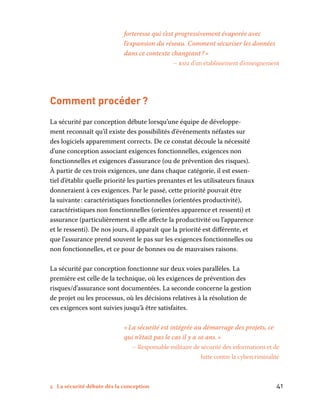 5 La sécurité débute dès la conception	 41
­forteresse qui s’est progressivement évaporée avec
l’expansion du réseau. Comment sécuriser les données
dans ce contexte changeant ? »
– rssi d’un établissement d’enseignement
Comment procéder ?
La sécurité par conception débute lorsqu’une équipe de développe-
ment reconnaît qu’il existe des possibilités d’événements néfastes sur
des logiciels apparemment corrects. De ce constat découle la nécessité
d’une conception associant exigences fonctionnelles, exigences non
fonctionnelles et exigences d’assurance (ou de prévention des risques).
À partir de ces trois exigences, une dans chaque catégorie, il est essen-
tiel d’établir quelle priorité les parties prenantes et les utilisateurs finaux
donneraient à ces exigences. Par le passé, cette priorité pouvait être
la suivante : caractéristiques fonctionnelles (orientées productivité),
caractéristiques non fonctionnelles (orientées apparence et ressenti) et
assurance (particulièrement si elle affecte la productivité ou l’apparence
et le ressenti). De nos jours, il apparaît que la priorité est différente, et
que l’assurance prend souvent le pas sur les exigences fonctionnelles ou
non fonctionnelles, et ce pour de bonnes ou de mauvaises raisons.
La sécurité par conception fonctionne sur deux voies parallèles. La
première est celle de la technique, où les exigences de prévention des
risques/d’assurance sont documentées. La seconde concerne la gestion
de projet ou les processus, où les décisions relatives à la résolution de
ces exigences sont suivies jusqu’à être satisfaites.
« La sécurité est intégrée au démarrage des projets, ce
qui n’était pas le cas il y a 10 ans. »
– Responsable militaire de sécurité des informations et de
lutte contre la cybercriminalité
 