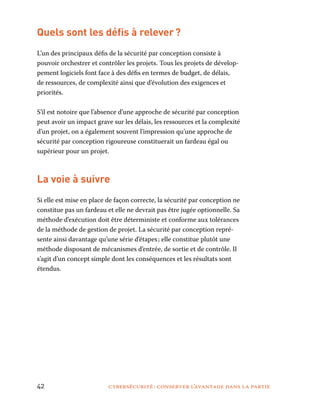 42	 cybersécurité : conserver l’avantage dans la partie
Quels sont les défis à relever ?
L’un des principaux défis de la sécurité par conception consiste à
pouvoir orchestrer et contrôler les projets. Tous les projets de dévelop-
pement logiciels font face à des défis en termes de budget, de délais,
de ressources, de complexité ainsi que d’évolution des exigences et
priorités.
S’il est notoire que l’absence d’une approche de sécurité par conception
peut avoir un impact grave sur les délais, les ressources et la complexité
d’un projet, on a également souvent l’impression qu’une approche de
sécurité par conception rigoureuse constituerait un fardeau égal ou
supérieur pour un projet.
La voie à suivre
Si elle est mise en place de façon correcte, la sécurité par conception ne
constitue pas un fardeau et elle ne devrait pas être jugée optionnelle. Sa
méthode d’exécution doit être déterministe et conforme aux tolérances
de la méthode de gestion de projet. La sécurité par conception repré-
sente ainsi davantage qu’une série d’étapes ; elle constitue plutôt une
méthode disposant de mécanismes d’entrée, de sortie et de contrôle. Il
s’agit d’un concept simple dont les conséquences et les résultats sont
étendus.
 