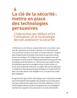 43
6
La clé de la sécurité :
mettre en place
des technologies
persuasives
L’interaction par défaut entre
l’utilisateur et la technologie
devrait améliorer la sécurité
« Sélectionnez un mot de passe composé d’au moins 12 caractères conte-
nant des majuscules, des caractères spéciaux et ne contenant pas de
noms ou de mots communs. Et surtout : ne le notez nulle part. » Évidem-
ment, lorsqu’on parle de sécurité, nous aimerions que tout le monde
suivent nos consignes. Ne configurez pas votre navigateur pour qu’il
sauvegarde vos mots de passe, n’utilisez pas d’outils conçus par des tiers,
ne partagez pas de documents, etc. Mais ne soyez pas surpris lorsque
des utilisateurs ignorent vos consignes et font ce qu’ils veulent, ou
encore qu’ils essaient de contourner vos règles. Pour que les utilisateurs
se comportent d’une façon permettant d’améliorer la sécurité de l’entre-
prise, une seule solution : leur simplifier la vie, et ne pas la leur rendre
plus compliquée.
Il s’agit d’un des signes clés de notre époque, qui va à l’encontre de l’idée
reçue selon laquelle il faut appliquer des politiques en ne tenant quasi-
ment pas compte de leur impact sur le travail des utilisateurs. Ceux-ci
ont davantage confiance lorsqu’ils interagissent avec la technologie et
valorisent leur capacité à être autonomes vis-à-vis de cette dernière.
 