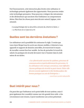 44	 cybersécurité : conserver l’avantage dans la partie
Fort heureusement, cette interaction plus étroite entre utilisateur et
technologie présente également des opportunités. Nous pouvons rendre
cette technologie persuasive. Nous pouvons y intégrer des mécanismes
et des déclencheurs qui suscitent chez l’utilisateur un comportement
idoine. Bien faire les choses peut ainsi devenir naturel, logique, voire
amusant.
« La psychologie de la sécurité a encore du chemin à faire. »
– Le Manifeste de la Cybersécurité
Quelles sont les dernières évolutions ?
Les utilisateurs ont la possibilité de contourner la règle. À moins que
vous n’ayez bloqué tous les accès aux réseaux mobiles, à Internet et aux
appareils et supports de données amovibles, ils trouveront le moyen
de travailler comme bon leur semble. Au lieu de perturber le travail du
salarié, les pratiques de sécurité devraient viser à l’assister dans la réali-
sation de ses tâches.
« La cybersécurité concerne les systèmes, processus de
communication et particulièrement les personnes. Si
les utilisateurs n’en sont pas convaincus, tout s’effondre.
Aucune politique de sécurité ne peut réussir. Notre rôle
de rssi consiste également à être l’ambassadeur des
bonnes pratiques au sein de l’entreprise. »
– rssi d’une société industrielle
Quel intérêt pour nous ?
On peut dire que l’utilisateur est le point faible de tout système, mais il
peut également être considéré comme une très grande force utile : si les
circonstances sont réunies, il peut transformer une action présentant
 