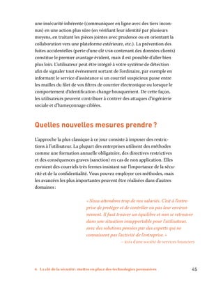 6 La clé de la sécurité : mettre en place des technologies persuasives	 45
une insécurité inhérente (communiquer en ligne avec des tiers incon-
nus) en une action plus sûre (en vérifiant leur identité par plusieurs
moyens, en traitant les pièces jointes avec prudence ou en orientant la
collaboration vers une plateforme extérieure, etc.). La prévention des
fuites accidentelles (perte d’une clé usb contenant des données clients)
constitue le premier avantage évident, mais il est possible d’aller bien
plus loin. L’utilisateur peut être intégré à votre système de détection
afin de signaler tout événement sortant de l’ordinaire, par exemple en
informant le service d’assistance si un courriel suspicieux passe entre
les mailles du filet de vos filtres de courrier électronique ou lorsque le
comportement d’identification change brusquement. De cette façon,
les utilisateurs peuvent contribuer à contrer des attaques d’ingénierie
sociale et d’hameçonnage ciblées.
Quelles nouvelles mesures prendre ?
L’approche la plus classique à ce jour consiste à imposer des restric-
tions à l’utilisateur. La plupart des entreprises utilisent des méthodes
comme une formation annuelle obligatoire, des directives restrictives
et des conséquences graves (sanction) en cas de non application. Elles
envoient des courriels très fermes insistant sur l’importance de la sécu-
rité et de la confidentialité. Vous pouvez employer ces méthodes, mais
les avancées les plus importantes peuvent être réalisées dans d’autres
domaines :
« Nous attendons trop de nos salariés. C’est à l’entre-
prise de protéger et de contrôler ou pas leur environ-
nement. Il faut trouver un équilibre et non se retrouver
dans une situation insupportable pour l’utilisateur,
avec des solutions pensées par des experts qui ne
connaissent pas l’activité de l’entreprise. »
– rssi d’une société de services financiers
 