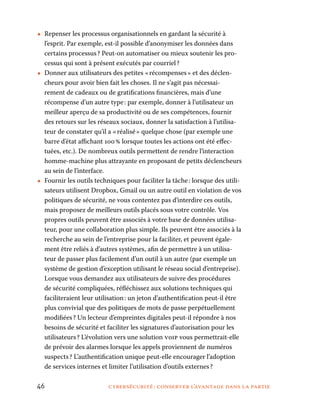46	 cybersécurité : conserver l’avantage dans la partie
•• Repenser les processus organisationnels en gardant la sécurité à
l’esprit. Par exemple, est-il possible d’anonymiser les données dans
certains processus ? Peut-on automatiser ou mieux soutenir les pro-
cessus qui sont à présent exécutés par courriel ?
•• Donner aux utilisateurs des petites « récompenses » et des déclen-
cheurs pour avoir bien fait les choses. Il ne s’agit pas nécessai-
rement de cadeaux ou de gratifications financières, mais d’une
récompense d’un autre type : par exemple, donner à l’utilisateur un
meilleur aperçu de sa productivité ou de ses compétences, fournir
des retours sur les réseaux sociaux, donner la satisfaction à l’utilisa-
teur de constater qu’il a « réalisé » quelque chose (par exemple une
barre d’état affichant 100 % lorsque toutes les actions ont été effec-
tuées, etc.). De nombreux outils permettent de rendre l’interaction
homme-machine plus attrayante en proposant de petits déclencheurs
au sein de l’interface.
•• Fournir les outils techniques pour faciliter la tâche : lorsque des utili-
sateurs utilisent Dropbox, Gmail ou un autre outil en violation de vos
politiques de sécurité, ne vous contentez pas d’interdire ces outils,
mais proposez de meilleurs outils placés sous votre contrôle. Vos
propres outils peuvent être associés à votre base de données utilisa-
teur, pour une collaboration plus simple. Ils peuvent être associés à la
recherche au sein de l’entreprise pour la faciliter, et peuvent égale-
ment être reliés à d’autres systèmes, afin de permettre à un utilisa-
teur de passer plus facilement d’un outil à un autre (par exemple un
système de gestion d’exception utilisant le réseau social d’entreprise).
Lorsque vous demandez aux utilisateurs de suivre des procédures
de sécurité compliquées, réfléchissez aux solutions techniques qui
faciliteraient leur utilisation : un jeton d’authentification peut-il être
plus convivial que des politiques de mots de passe perpétuellement
modifiées ? Un lecteur d’empreintes digitales peut-il répondre à nos
besoins de sécurité et faciliter les signatures d’autorisation pour les
utilisateurs ? L’évolution vers une solution voip vous permettrait-elle
de prévoir des alarmes lorsque les appels proviennent de numéros
suspects ? L’authentification unique peut-elle encourager l’adoption
de services internes et limiter l’utilisation d’outils externes ?
 