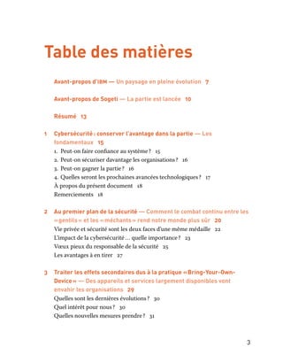 3
Table des matières
Avant-propos d’ibm — Un paysage en pleine évolution 7
	 Avant-propos de Sogeti — La partie est lancée 10
	 Résumé 13
1 	 Cybersécurité : conserver l’avantage dans la partie — Les
fondamentaux 15
1.	 Peut-on faire confiance au système ? 15
2.	Peut-on sécuriser davantage les organisations ? 16
3.	 Peut-on gagner la partie ? 16
4.	Quelles seront les prochaines avancées technologiques ? 17
À propos du présent document 18
Remerciements 18
2 	 Au premier plan de la sécurité — Comment le combat continu entre les
« gentils » et les « méchants » rend notre monde plus sûr 20
Vie privée et sécurité sont les deux faces d’une même médaille 22
L’impact de la cybersécurité … quelle importance ? 23
Vœux pieux du responsable de la sécurité 25
Les avantages à en tirer 27
3	 Traiter les effets secondaires dus à la pratique « Bring-Your-Own-
Device » — Des appareils et services largement disponibles vont
envahir les organisations 29
Quelles sont les dernières évolutions ? 30
Quel intérêt pour nous ? 30
Quelles nouvelles mesures prendre ? 31
 