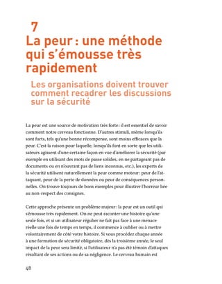 48
7
La peur : une méthode
qui s’émousse très
rapidement
Les organisations doivent trouver
comment recadrer les discussions
sur la sécurité
La peur est une source de motivation très forte : il est essentiel de savoir
comment notre cerveau fonctionne. D’autres stimuli, même lorsqu’ils
sont forts, tels qu’une bonne récompense, sont moins efficaces que la
peur. C’est la raison pour laquelle, lorsqu’ils font en sorte que les utili-
sateurs agissent d’une certaine façon en vue d’améliorer la sécurité (par
exemple en utilisant des mots de passe solides, en ne partageant pas de
documents ou en n’ouvrant pas de liens inconnus, etc.), les experts de
la sécurité utilisent naturellement la peur comme moteur : peur de l’at-
taquant, peur de la perte de données ou peur de conséquences person-
nelles. On trouve toujours de bons exemples pour illustrer l’horreur liée
au non-respect des consignes.
Cette approche présente un problème majeur : la peur est un outil qui
s’émousse très rapidement. On ne peut raconter une histoire qu’une
seule fois, et si un utilisateur régulier ne fait pas face à une menace
réelle une fois de temps en temps, il commence à oublier ou à mettre
volontairement de côté votre histoire. Si vous procédez chaque année
à une formation de sécurité obligatoire, dès la troisième année, le seul
impact de la peur sera limité, si l’utilisateur n’a pas été témoin d’attaques
résultant de ses actions ou de sa négligence. Le cerveau humain est
 