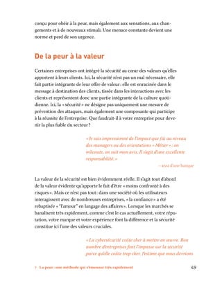 7 La peur : une méthode qui s’émousse très rapidement	 49
conçu pour obéir à la peur, mais également aux sensations, aux chan-
gements et à de nouveaux stimuli. Une menace constante devient une
norme et perd de son urgence.
De la peur à la valeur
Certaines entreprises ont intégré la sécurité au cœur des valeurs qu’elles
apportent à leurs clients. Ici, la sécurité n’est pas un mal nécessaire, elle
fait partie intégrante de leur offre de valeur : elle est enracinée dans le
message à destination des clients, tissée dans les interactions avec les
clients et représentent donc une partie intégrante de la culture quoti-
dienne. Ici, la « sécurité » ne désigne pas uniquement une mesure de
prévention des attaques, mais également une composante qui participe
à la réussite de l’entreprise. Que faudrait-il à votre entreprise pour deve-
nir la plus fiable du secteur ?
« Je suis impressionné de l’impact que j’ai au niveau
des managers ou des orientations « Métier » : on
m’écoute, on suit mon avis. Il s’agit d’une excellente
responsabilité. »
– rssi d’une banque
La valeur de la sécurité est bien évidemment réelle. Il s’agit tout d’abord
de la valeur évidente qu’apporte le fait d’être « moins confronté à des
risques ». Mais ce n’est pas tout : dans une société où les utilisateurs
interagissent avec de nombreuses entreprises, « la confiance » a été
rebaptisée « “l’amour” en langage des affaires ». Lorsque les marchés se
banalisent très rapidement, comme c’est le cas actuellement, votre répu-
tation, votre marque et votre expérience font la différence et la sécurité
constitue ici l’une des valeurs cruciales.
« La cybersécurité coûte cher à mettre en œuvre. Bon
nombre d’entreprises font l’impasse sur la sécurité
parce qu’elle coûte trop cher. J’estime que nous devrions
 