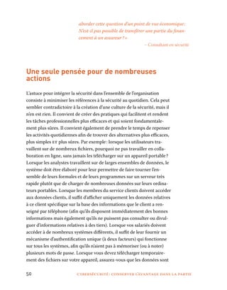 50	 cybersécurité : conserver l’avantage dans la partie
aborder cette question d’un point de vue économique :
N’est-il pas possible de transférer une partie du finan-
cement à un assureur ? »
– Consultant en sécurité
Une seule pensée pour de nombreuses
actions
L’astuce pour intégrer la sécurité dans l’ensemble de l’organisation
consiste à minimiser les références à la sécurité au quotidien. Cela peut
sembler contradictoire à la création d’une culture de la sécurité, mais il
n’en est rien. Il convient de créer des pratiques qui facilitent et rendent
les tâches professionnelles plus efficaces et qui soient fondamentale-
ment plus sûres. Il convient également de prendre le temps de repenser
les activités quotidiennes afin de trouver des alternatives plus efficaces,
plus simples et plus sûres. Par exemple : lorsque les utilisateurs tra-
vaillent sur de nombreux fichiers, pourquoi ne pas travailler en colla-
boration en ligne, sans jamais les télécharger sur un appareil portable ?
Lorsque les analystes travaillent sur de larges ensembles de données, le
système doit être élaboré pour leur permettre de faire tourner l’en-
semble de leurs formules et de leurs programmes sur un serveur très
rapide plutôt que de charger de nombreuses données sur leurs ordina-
teurs portables. Lorsque les membres du service clients doivent accéder
aux données clients, il suffit d’afficher uniquement les données relatives
à ce client spécifique sur la base des informations que le client a ren-
seigné par téléphone (afin qu’ils disposent immédiatement des bonnes
informations mais également qu’ils ne puissent pas consulter ou divul-
guer d’informations relatives à des tiers). Lorsque vos salariés doivent
accéder à de nombreux systèmes différents, il suffit de leur fournir un
mécanisme d’authentification unique (à deux facteurs) qui fonctionne
sur tous les systèmes, afin qu’ils n’aient pas à mémoriser (ou à noter)
plusieurs mots de passe. Lorsque vous devez télécharger temporaire-
ment des fichiers sur votre appareil, assurez-vous que les données sont
 