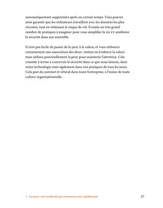 7 La peur : une méthode qui s’émousse très rapidement	 51
automatiquement supprimées après un certain temps. Vous pouvez
ainsi garantir que les utilisateurs travaillent avec les données les plus
récentes, tout en réduisant le risque de vol. Il existe un très grand
nombre de pratiques à imaginer pour vous simplifier la vie et améliorer
la sécurité dans son ensemble.
Il n’est pas facile de passer de la peur à la valeur, et vous utiliserez
certainement une association des deux : mettez en évidence la valeur
mais utilisez ponctuellement la peur pour maintenir l’attention. Cela
consiste à terme à concevoir la sécurité dans ce que nous faisons, dans
notre technologie mais également dans nos pratiques de tous les jours.
Cela part du sommet et s’étend dans toute l’entreprise, à l’instar de toute
culture organisationnelle.
 