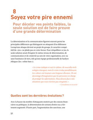 52
8
Soyez votre pire ennemi
Pour déceler vos points faibles, la
seule solution est de faire preuve
d’une grande détermination
La détermination et la communication figurent souvent parmi les
principales différences qui distinguent un attaquant d’un défenseur.
Lorsqu’une attaque devient un projet de groupe, le caractère compé-
titif du « jeu » ne plaide pas en votre faveur. Pour rééquilibrer ce jeu, la
seule solution serait d’inspirer le même niveau de détermination, de
communication et de créativité au sein de votre organisation, avec ou
sans l’assistance de tiers, tels qu’une équipe professionnelle de hackers
éthiques (les « white hats »).
« Le crime s’adapte et suit le rythme ; de nouvelles tech-
nologies émergent, mais le crime évolue parallèlement.
Les voleurs ont toujours une longueur d’avance. Ils ont
davantage d’imagination que les personnes en charge
de protéger les informations. Nous faisons face à des
situations que nous n’avions pas imaginées. »
– Consultant en sécurité
Quelles sont les dernières évolutions ?
Avec la hausse du nombre d’attaquants motivés par des raisons finan-
cières ou politiques, la détermination de certains d’entre eux a for-
tement augmenté. D’autre part, l’augmentation des sanctions, une
 