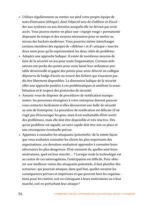 54	 cybersécurité : conserver l’avantage dans la partie
•• Utilisez régulièrement ou mettez sur pied votre propre équipe de
tests d’intrusion (éthique), dont l’objectif sera de s’infiltrer et d’accé-
der aux systèmes ou aux données auxquels elle ne devrait pas avoir
accès. Vous pouvez mettre en place une « équipe rouge » permanente
disposant du temps et des moyens nécessaires pour se mettre au
niveau des hackers modernes. Vous pourriez même interchanger
certains membres des équipes de « défense » et d’« attaque » tous les
deux mois pour qu’ils expérimentent les deux côtés du problème.
•• Adoptez une approche ludique : il existe de nombreux moyens de
faire de la sécurité un jeu pour toute l’organisation. Certains utili-
sateurs ont perdu des points pour avoir laissé leur ordinateur por-
table déverrouillé et gagné des points pour avoir détecté un collègue
dépourvu de badge d’accès ou trouvé des fichiers qui n’auraient pas
dû être librement disponibles. La dimension ludique de la sécurité
offre une approche positive à ces problématiques et améliore la sensi-
bilisation et le respect des protocoles de sécurité.
•• Assurez-vous de disposer de procédures de notification transpa-
rentes : les personnes étrangères à votre entreprise doivent pouvoir
vous contacter facilement si elles découvrent une faille de sécurité
au sein de l’entreprise. La procédure de notification est délicate (il ne
s’agit pas d’encourager les gens, mais il est souhaitable d’être averti
des problèmes), mais elle doit être disponible et très réactive. Dès
qu’un problème est signalé, un suivi rapide doit être mis en place et
une récompense éventuelle prévue.
•• Apprenez à connaître les attaquants (potentiels) : de la même façon
que vous souhaitez connaître les clients les plus importants des
organisations, ces dernières souhaitent apprendre à connaître leurs
adversaires les plus dangereux. D’où viennent-ils, quelles sont leurs
motivations, quel est leur marché … ? Lorsque seule la technologie est
au centre de ces interrogations, l’anticipation est difficile. Pour obte-
nir une meilleure vision des attaquants potentiels, il faut planifier des
scénarios : qui pourrait attaquer, dans quel but, quelles seraient les
conséquences prévues et imprévues et que peuvent faire les organisa-
tions pour les contrer, soit en s’attaquant à leurs motivations ou à leur
marché, soit en perturbant leur attaque ?
 
