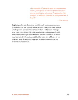 8 Soyez votre pire ennemi	 55
« Par exemple, si l’entreprise signe un contrat contro-
versé, il faut signaler au service informatique qu’un
contrat sensible pourrait exposer l’organisation à des
attaques. Et pourtant, cette idée ne vient pas souvent à
l’esprit ! »
– Cyber activiste
Le piratage offre une dimension mystérieuse très amusante : chercher
un moyen d’exécuter un code, desserrer une petite partie pour générer
une large faille. Cette motivation des hackers peut être un avantage
pour votre entreprise si elle existe au sein de votre équipe de sécurité.
Une dimension ludique permet d’éviter la vision tunnellaire et encou-
rage la créativité nécessaire pour identifier les vraies faiblesses de vos
défenses. Vous devez comprendre vos attaquants et essayer de leur
ressembler un minimum.
 