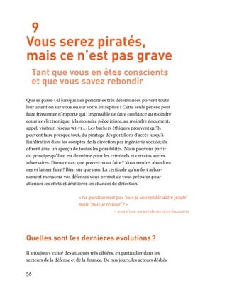 56
9
Vous serez piratés,
mais ce n’est pas grave
Tant que vous en êtes conscients
et que vous savez rebondir
Que se passe-t-il lorsque des personnes très déterminées portent toute
leur attention sur vous ou sur votre entreprise ? Cette seule pensée peut
faire frissonner n’importe qui : impossible de faire confiance au moindre
courrier électronique, à la moindre pièce jointe, au moindre document,
appel, visiteur, réseau wi-fi … Les hackers éthiques prouvent qu’ils
peuvent faire presque tout, du piratage des portillons d’accès jusqu’à
l’infiltration dans les comptes de la direction par ingénierie sociale ; ils
offrent ainsi un aperçu de toutes les possibilités. Nous pouvons partir
du principe qu’il en est de même pour les criminels et certains autres
adversaires. Dans ce cas, que pouvez-vous faire ? Vous rendre, abandon-
ner et laisser faire ? Bien sûr que non. La certitude qu’un fort achar-
nement menacera vos défenses vous permet de vous préparer pour
atténuer les effets et améliorer les chances de détection.
« La question n’est pas “suis-je susceptible d’être piraté”
mais “puis-je résister” ? »
– rssi d’une société de services financiers
Quelles sont les dernières évolutions ?
Il a toujours existé des attaques très ciblées, en particulier dans les
secteurs de la défense et de la finance. De nos jours, les acteurs dédiés
 