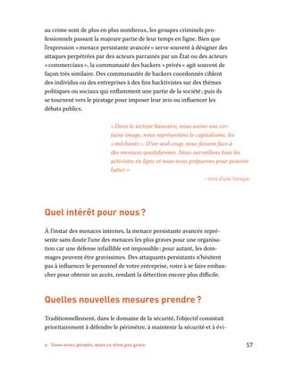9 Vous serez piratés, mais ce n’est pas grave	 57
au crime sont de plus en plus nombreux, les groupes criminels pro-
fessionnels passant la majeure partie de leur temps en ligne. Bien que
l’expression « menace persistante avancée » serve souvent à désigner des
attaques perpétrées par des acteurs parrainés par un État ou des acteurs
« commerciaux », la communauté des hackers « privés » agit souvent de
façon très similaire. Des communautés de hackers coordonnés ciblent
des individus ou des entreprises à des fins hacktivistes sur des thèmes
politiques ou sociaux qui enflamment une partie de la société ; puis ils
se tournent vers le piratage pour imposer leur avis ou influencer les
débats publics.
« Dans le secteur bancaire, nous avons une cer-
taine image, nous représentons le capitalisme, les
« méchants ». D’un seul coup, nous faisons face à
des menaces quotidiennes. Nous surveillons tous les
activistes en ligne et nous nous préparons pour pouvoir
lutter. »
– rssi d’une banque
Quel intérêt pour nous ?
À l’instar des menaces internes, la menace persistante avancée repré-
sente sans doute l’une des menaces les plus graves pour une organisa-
tion car une défense infaillible est impossible ; pour autant, les dom-
mages peuvent être gravissimes. Des attaquants persistants n’hésitent
pas à influencer le personnel de votre entreprise, voire à se faire embau-
cher pour obtenir un accès, rendant la détection encore plus difficile.
Quelles nouvelles mesures prendre ?
Traditionnellement, dans le domaine de la sécurité, l’objectif consistait
prioritairement à défendre le périmètre, à maintenir la sécurité et à évi-
 