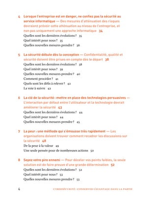 4	 cybersécurité : conserver l’avantage dans la partie
4	 Lorsque l’entreprise est en danger, ne confiez pas la sécurité au
service informatique — Des mesures d’atténuation des risques
devraient prévoir cette atténuation au niveau de l’entreprise, et
non pas uniquement une approche informatique 34
Quelles sont les dernières évolutions ? 35
Quel intérêt pour nous ? 35
Quelles nouvelles mesures prendre ? 36
5 	 La sécurité débute dès la conception — Confidentialité, qualité et
sécurité doivent être prises en compte dès le départ 38
Quelles sont les dernières évolutions ? 38
Quel intérêt pour nous ? 39
Quelles nouvelles mesures prendre ? 40
Comment procéder ? 41
Quels sont les défis à relever ? 42
La voie à suivre 42
6 	 La clé de la sécurité : mettre en place des technologies persuasives —
L’interaction par défaut entre l’utilisateur et la technologie devrait
améliorer la sécurité 43
Quelles sont les dernières évolutions ? 44
Quel intérêt pour nous ? 44
Quelles nouvelles mesures prendre ? 45
7 	 La peur : une méthode qui s’émousse très rapidement — Les
organisations doivent trouver comment recadrer les discussions sur
la sécurité 48
De la peur à la valeur 49
Une seule pensée pour de nombreuses actions 50
8	 Soyez votre pire ennemi — Pour déceler vos points faibles, la seule
solution est de faire preuve d’une grande détermination 52
Quelles sont les dernières évolutions ? 52
Quel intérêt pour nous ? 53
Quelles nouvelles mesures prendre ? 53
 