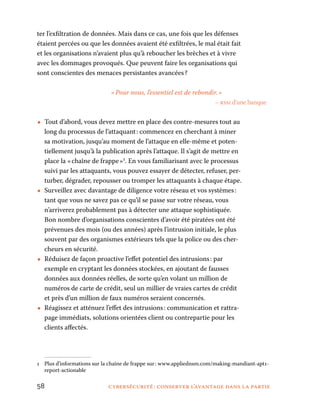 58	 cybersécurité : conserver l’avantage dans la partie
ter l’exfiltration de données. Mais dans ce cas, une fois que les défenses
étaient percées ou que les données avaient été exfiltrées, le mal était fait
et les organisations n’avaient plus qu’à reboucher les brèches et à vivre
avec les dommages provoqués. Que peuvent faire les organisations qui
sont conscientes des menaces persistantes avancées ?
« Pour nous, l’essentiel est de rebondir. »
– rssi d’une banque
•• Tout d’abord, vous devez mettre en place des contre-mesures tout au
long du processus de l’attaquant : commencez en cherchant à miner
sa motivation, jusqu’au moment de l’attaque en elle-même et poten-
tiellement jusqu’à la publication après l’attaque. Il s’agit de mettre en
place la « chaîne de frappe »1
. En vous familiarisant avec le processus
suivi par les attaquants, vous pouvez essayer de détecter, refuser, per-
turber, dégrader, repousser ou tromper les attaquants à chaque étape.
•• Surveillez avec davantage de diligence votre réseau et vos systèmes :
tant que vous ne savez pas ce qu’il se passe sur votre réseau, vous
n’arriverez probablement pas à détecter une attaque sophistiquée.
Bon nombre d’organisations conscientes d’avoir été piratées ont été
prévenues des mois (ou des années) après l’intrusion initiale, le plus
souvent par des organismes extérieurs tels que la police ou des cher-
cheurs en sécurité.
•• Réduisez de façon proactive l’effet potentiel des intrusions : par
exemple en cryptant les données stockées, en ajoutant de fausses
données aux données réelles, de sorte qu’en volant un million de
numéros de carte de crédit, seul un millier de vraies cartes de crédit
et près d’un million de faux numéros seraient concernés.
•• Réagissez et atténuez l’effet des intrusions : communication et rattra-
page immédiats, solutions orientées client ou contrepartie pour les
clients affectés.
1	 Plus d’informations sur la chaîne de frappe sur : www.appliednsm.com/making-­mandiant-apt1-
report-actionable
 