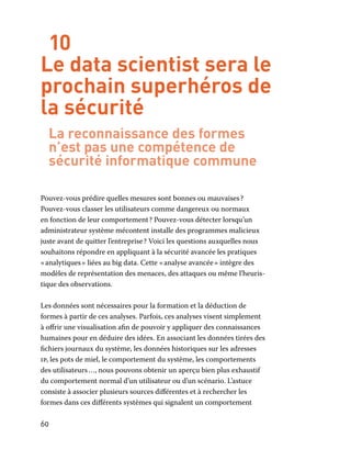 60
10
Le data scientist sera le
prochain superhéros de
la sécurité
La reconnaissance des formes
n’est pas une compétence de
sécurité informatique commune
Pouvez-vous prédire quelles mesures sont bonnes ou mauvaises ?
Pouvez-vous classer les utilisateurs comme dangereux ou normaux
en fonction de leur comportement ? Pouvez-vous détecter lorsqu’un
administrateur système mécontent installe des programmes malicieux
juste avant de quitter l’entreprise ? Voici les questions auxquelles nous
souhaitons répondre en appliquant à la sécurité avancée les pratiques
« analytiques » liées au big data. Cette « analyse avancée » intègre des
modèles de représentation des menaces, des attaques ou même l’heuris-
tique des observations.
Les données sont nécessaires pour la formation et la déduction de
formes à partir de ces analyses. Parfois, ces analyses visent simplement
à offrir une visualisation afin de pouvoir y appliquer des connaissances
humaines pour en déduire des idées. En associant les données tirées des
fichiers journaux du système, les données historiques sur les adresses
ip, les pots de miel, le comportement du système, les comportements
des utilisateurs …, nous pouvons obtenir un aperçu bien plus exhaustif
du comportement normal d’un utilisateur ou d’un scénario. L’astuce
consiste à associer plusieurs sources différentes et à rechercher les
formes dans ces différents systèmes qui signalent un comportement
 