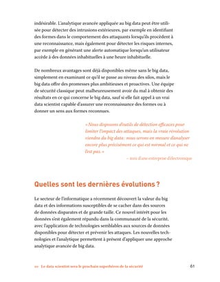 10 Le data scientist sera le prochain superhéros de la sécurité	 61
indésirable. L’analytique avancée appliquée au big data peut être utili-
sée pour détecter des intrusions extérieures, par exemple en identifiant
des formes dans le comportement des attaquants lorsqu’ils procèdent à
une reconnaissance, mais également pour détecter les risques internes,
par exemple en générant une alerte automatique lorsqu’un utilisateur
accède à des données inhabituelles à une heure inhabituelle.
De nombreux avantages sont déjà disponibles même sans le big data,
simplement en examinant ce qu’il se passe au niveau des silos, mais le
big data offre des promesses plus ambitieuses et proactives. Une équipe
de sécurité classique peut malheureusement avoir du mal à obtenir des
résultats en ce qui concerne le big data, sauf si elle fait appel à un vrai
data scientist capable d’assurer une reconnaissance des formes ou à
donner un sens aux formes reconnues.
« Nous disposons d’outils de détection efficaces pour
limiter l’impact des attaques, mais la vraie révolution
viendra du big data : nous serons en mesure d’analyser
encore plus précisément ce qui est normal et ce qui ne
l’est pas. »
– rssi d’une entreprise d’électronique
Quelles sont les dernières évolutions ?
Le secteur de l’informatique a récemment découvert la valeur du big
data et des informations susceptibles de se cacher dans des sources
de données disparates et de grande taille. Ce nouvel intérêt pour les
données s’est également répandu dans la communauté de la sécurité,
avec l’application de technologies semblables aux sources de données
disponibles pour détecter et prévenir les attaques. Les nouvelles tech-
nologies et l’analytique permettent à présent d’appliquer une approche
analytique avancée de big data.
 