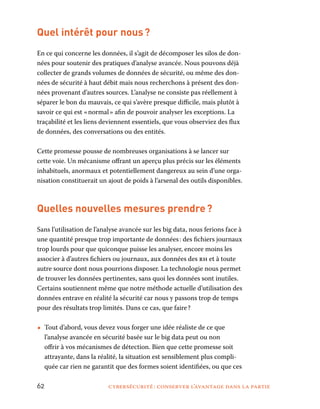 62	 cybersécurité : conserver l’avantage dans la partie
Quel intérêt pour nous ?
En ce qui concerne les données, il s’agit de décomposer les silos de don-
nées pour soutenir des pratiques d’analyse avancée. Nous pouvons déjà
collecter de grands volumes de données de sécurité, ou même des don-
nées de sécurité à haut débit mais nous recherchons à présent des don-
nées provenant d’autres sources. L’analyse ne consiste pas réellement à
séparer le bon du mauvais, ce qui s’avère presque difficile, mais plutôt à
savoir ce qui est « normal » afin de pouvoir analyser les exceptions. La
traçabilité et les liens deviennent essentiels, que vous observiez des flux
de données, des conversations ou des entités.
Cette promesse pousse de nombreuses organisations à se lancer sur
cette voie. Un mécanisme offrant un aperçu plus précis sur les éléments
inhabituels, anormaux et potentiellement dangereux au sein d’une orga-
nisation constituerait un ajout de poids à l’arsenal des outils disponibles.
Quelles nouvelles mesures prendre ?
Sans l’utilisation de l’analyse avancée sur les big data, nous ferions face à
une quantité presque trop importante de données : des fichiers journaux
trop lourds pour que quiconque puisse les analyser, encore moins les
associer à d’autres fichiers ou journaux, aux données des rh et à toute
autre source dont nous pourrions disposer. La technologie nous permet
de trouver les données pertinentes, sans quoi les données sont inutiles.
Certains soutiennent même que notre méthode actuelle d’utilisation des
données entrave en réalité la sécurité car nous y passons trop de temps
pour des résultats trop limités. Dans ce cas, que faire ?
•• Tout d’abord, vous devez vous forger une idée réaliste de ce que
l’analyse avancée en sécurité basée sur le big data peut ou non
offrir à vos mécanismes de détection. Bien que cette promesse soit
attrayante, dans la réalité, la situation est sensiblement plus compli-
quée car rien ne garantit que des formes soient identifiées, ou que ces
 