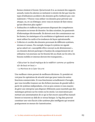 10 Le data scientist sera le prochain superhéros de la sécurité	 63
formes résistent à l’avenir. Qu’arriverait-il si, au moment des rapports
annuels, toutes les alarmes se mettaient à retentir du fait que tous les
types d’utilisateurs accèdent à des données qu’ils n’utilisent pas « nor-
malement » ? Pouvez-vous utiliser vos données pour prévenir une
attaque, ou, en cas d’attaque, serez-vous en mesure de faire mieux
qu’une détection plus rapide ?
•• Embauchez et réaffectez les personnes disposant des compétences
nécessaires en termes de données : les data scientists, les passionnés
d’informatique décisionnelle. Ils doivent avoir des connaissances sur
les formes, les statistiques et la corrélation et également savoir com-
ment utiliser les outils et les tendances de façon opérationnelle.
•• Collectez et corrélez des données provenant de différents systèmes,
niveaux et canaux. Par exemple, lorsque le système rh signale
qu’un salarié est « susceptible d’être renvoyé ou de démissionner »,
ces données doivent participer à l’analyse du comportement de cet
utilisateur. Les journaux sur les besoins liés au cloud, sur les sites, les
besoins mobiles et internes doivent être transparents …
« Sécuriser le cloud implique de le redéfinir comme un système
sûr de bout en bout. »
– Le Manifeste de la Cyber Sécurité
Une meilleure vision permet de meilleures décisions. Ce postulat est
vrai pour les opérations de sécurité ainsi que pour toutes les autres
fonctions commerciales. Si vous fonctionnez actuellement à l’aveugle,
que vous travaillez toujours sur des fichiers journaux de grande taille à
partir de systèmes indépendants, c’est un peu comme si vous essayiez
de gérer une entreprise sans disposer d’éléments aussi essentiels que des
statistiques précises sur les ventes ou les stocks. Les innovations pro-
mettant une automatisation de ce qui se fait encore aujourd’hui manuel-
lement se trouvent au-delà de ce niveau basique. Le big data pourrait
constituer une voie d’accès à des systèmes plus intelligents qui seraient
pratiquement en mesure de s’autosécuriser.
 