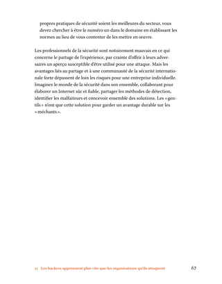 11 Les hackers apprennent plus vite que les organisations qu’ils attaquent	 67
propres pratiques de sécurité soient les meilleures du secteur, vous
devez chercher à être le numéro un dans le domaine en établissant les
normes au lieu de vous contenter de les mettre en œuvre.
Les professionnels de la sécurité sont notoirement mauvais en ce qui
concerne le partage de l’expérience, par crainte d’offrir à leurs adver-
saires un aperçu susceptible d’être utilisé pour une attaque. Mais les
avantages liés au partage et à une communauté de la sécurité internatio-
nale forte dépassent de loin les risques pour une entreprise individuelle.
Imaginez le monde de la sécurité dans son ensemble, collaborant pour
élaborer un Internet sûr et fiable, partager les méthodes de détection,
identifier les malfaiteurs et concevoir ensemble des solutions. Les « gen-
tils » n’ont que cette solution pour garder un avantage durable sur les
« méchants ».
 