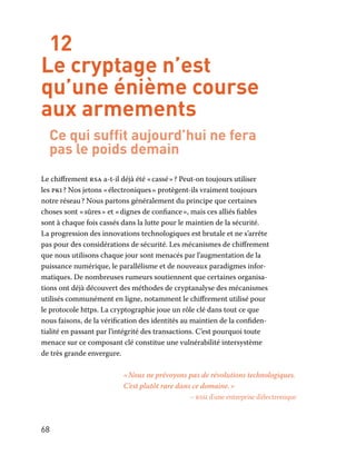 68
12
Le cryptage n’est
qu’une énième course
aux armements
Ce qui suffit aujourd’hui ne fera
pas le poids demain
Le chiffrement rsa a-t-il déjà été « cassé » ? Peut-on toujours utiliser
les pki ? Nos jetons « électroniques » protègent-ils vraiment toujours
notre réseau ? Nous partons généralement du principe que certaines
choses sont « sûres » et « dignes de confiance », mais ces alliés fiables
sont à chaque fois cassés dans la lutte pour le maintien de la sécurité.
La progression des innovations technologiques est brutale et ne s’arrête
pas pour des considérations de sécurité. Les mécanismes de chiffrement
que nous utilisons chaque jour sont menacés par l’augmentation de la
puissance numérique, le parallélisme et de nouveaux paradigmes infor-
matiques. De nombreuses rumeurs soutiennent que certaines organisa-
tions ont déjà découvert des méthodes de cryptanalyse des mécanismes
utilisés communément en ligne, notamment le chiffrement utilisé pour
le protocole https. La cryptographie joue un rôle clé dans tout ce que
nous faisons, de la vérification des identités au maintien de la confiden-
tialité en passant par l’intégrité des transactions. C’est pourquoi toute
menace sur ce composant clé constitue une vulnérabilité intersystème
de très grande envergure.
« Nous ne prévoyons pas de révolutions technologiques.
C’est plutôt rare dans ce domaine. »
– rssi d’une entreprise d’électronique
 