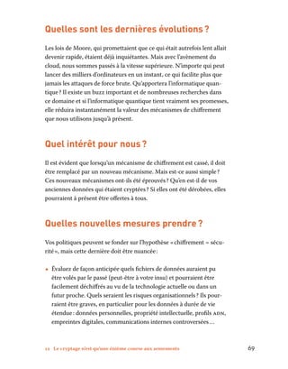 12 Le cryptage n’est qu’une énième course aux armements	 69
Quelles sont les dernières évolutions ?
Les lois de Moore, qui promettaient que ce qui était autrefois lent allait
devenir rapide, étaient déjà inquiétantes. Mais avec l’avènement du
cloud, nous sommes passés à la vitesse supérieure. N’importe qui peut
lancer des milliers d’ordinateurs en un instant, ce qui facilite plus que
jamais les attaques de force brute. Qu’apportera l’informatique quan-
tique ? Il existe un buzz important et de nombreuses recherches dans
ce domaine et si l’informatique quantique tient vraiment ses promesses,
elle réduira instantanément la valeur des mécanismes de chiffrement
que nous utilisons jusqu’à présent.
Quel intérêt pour nous ?
Il est évident que lorsqu’un mécanisme de chiffrement est cassé, il doit
être remplacé par un nouveau mécanisme. Mais est-ce aussi simple ?
Ces nouveaux mécanismes ont-ils été éprouvés ? Qu’en est-il de vos
anciennes données qui étaient cryptées ? Si elles ont été dérobées, elles
pourraient à présent être offertes à tous.
Quelles nouvelles mesures prendre ?
Vos politiques peuvent se fonder sur l’hypothèse « chiffrement = sécu-
rité », mais cette dernière doit être nuancée :
•• Évaluez de façon anticipée quels fichiers de données auraient pu
être volés par le passé (peut-être à votre insu) et pourraient être
facilement déchiffrés au vu de la technologie actuelle ou dans un
futur proche. Quels seraient les risques organisationnels ? Ils pour-
raient être graves, en particulier pour les données à durée de vie
étendue : données personnelles, propriété intellectuelle, profils adn,
empreintes digitales, communications internes controversées …
 