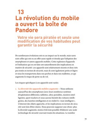 71
13
La révolution du mobile
a ouvert la boîte de
Pandore
Votre vie sera piratée et seule une
modification de vos habitudes peut
garantir la sécurité
De nombreuses évolutions ont eu un impact sur le monde, mais rares
sont celles qui ont eu un effet aussi rapide et étendu que l’adoption des
smartphones et autres appareils mobiles. Cette explosion d’appareils
et l’utilisation qui en est faite ont naturellement des implications en
matière de sécurité : ces appareils sont relativement récents et donc très
peu testés en termes de sécurité, mais ils sont également petits et légers
et nous les transportons dans nos poches et dans nos mallettes, ce qui
augmente le risque de perte ou de vol.
Les risques spécifiques à ces appareils sont variés :
1.	 La diversité des appareils mobiles augmente – Nous utilisons
aujourd’hui des smartphones (avec leurs nombreux systèmes
d’exploitation différents), tablettes, ultra-portables, montres intel-
ligentes, sport trackers et nous aurons bientôt des voitures intelli-
gentes, des lunettes intelligentes et en réalité le « tout intelligent ».
L’Internet des objets approche, et les implications en termes de sécu-
rité sont loin d’être claires. Nous pouvons supposer une chose : plus
la diversité augmente, moins il devient possible d’élaborer une seule
technologie de sécurité couvrant toutes les situations. Le nombre
 