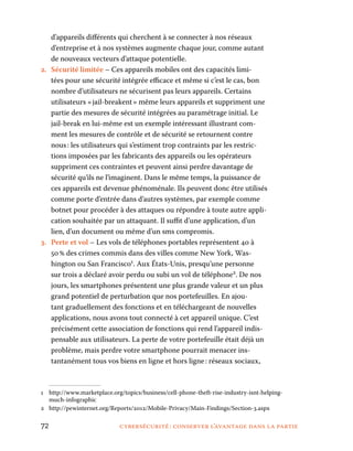 72	 cybersécurité : conserver l’avantage dans la partie
d’appareils différents qui cherchent à se connecter à nos réseaux
d’entreprise et à nos systèmes augmente chaque jour, comme autant
de nouveaux vecteurs d’attaque potentielle.
2.	 Sécurité limitée – Ces appareils mobiles ont des capacités limi-
tées pour une sécurité intégrée efficace et même si c’est le cas, bon
nombre d’utilisateurs ne sécurisent pas leurs appareils. Certains
utilisateurs « jail-breakent » même leurs appareils et suppriment une
partie des mesures de sécurité intégrées au paramétrage initial. Le
jail-break en lui-même est un exemple intéressant illustrant com-
ment les mesures de contrôle et de sécurité se retournent contre
nous : les utilisateurs qui s’estiment trop contraints par les restric-
tions imposées par les fabricants des appareils ou les opérateurs
suppriment ces contraintes et peuvent ainsi perdre davantage de
sécurité qu’ils ne l’imaginent. Dans le même temps, la puissance de
ces appareils est devenue phénoménale. Ils peuvent donc être utilisés
comme porte d’entrée dans d’autres systèmes, par exemple comme
botnet pour procéder à des attaques ou répondre à toute autre appli-
cation souhaitée par un attaquant. Il suffit d’une application, d’un
lien, d’un document ou même d’un sms compromis.
3.	 Perte et vol – Les vols de téléphones portables représentent 40 à
50 % des crimes commis dans des villes comme New York, Was-
hington ou San Francisco1
. Aux États-Unis, presqu’une personne
sur trois a déclaré avoir perdu ou subi un vol de téléphone2
. De nos
jours, les smartphones présentent une plus grande valeur et un plus
grand potentiel de perturbation que nos portefeuilles. En ajou-
tant graduellement des fonctions et en téléchargeant de nouvelles
applications, nous avons tout connecté à cet appareil unique. C’est
précisément cette association de fonctions qui rend l’appareil indis-
pensable aux utilisateurs. La perte de votre portefeuille était déjà un
problème, mais perdre votre smartphone pourrait menacer ins-
tantanément tous vos biens en ligne et hors ligne : réseaux sociaux,
1	http://www.marketplace.org/topics/business/cell-phone-theft-rise-industry-isnt-helping-
much-infographic
2	http://pewinternet.org/Reports/2012/Mobile-Privacy/Main-Findings/Section-3.aspx
 